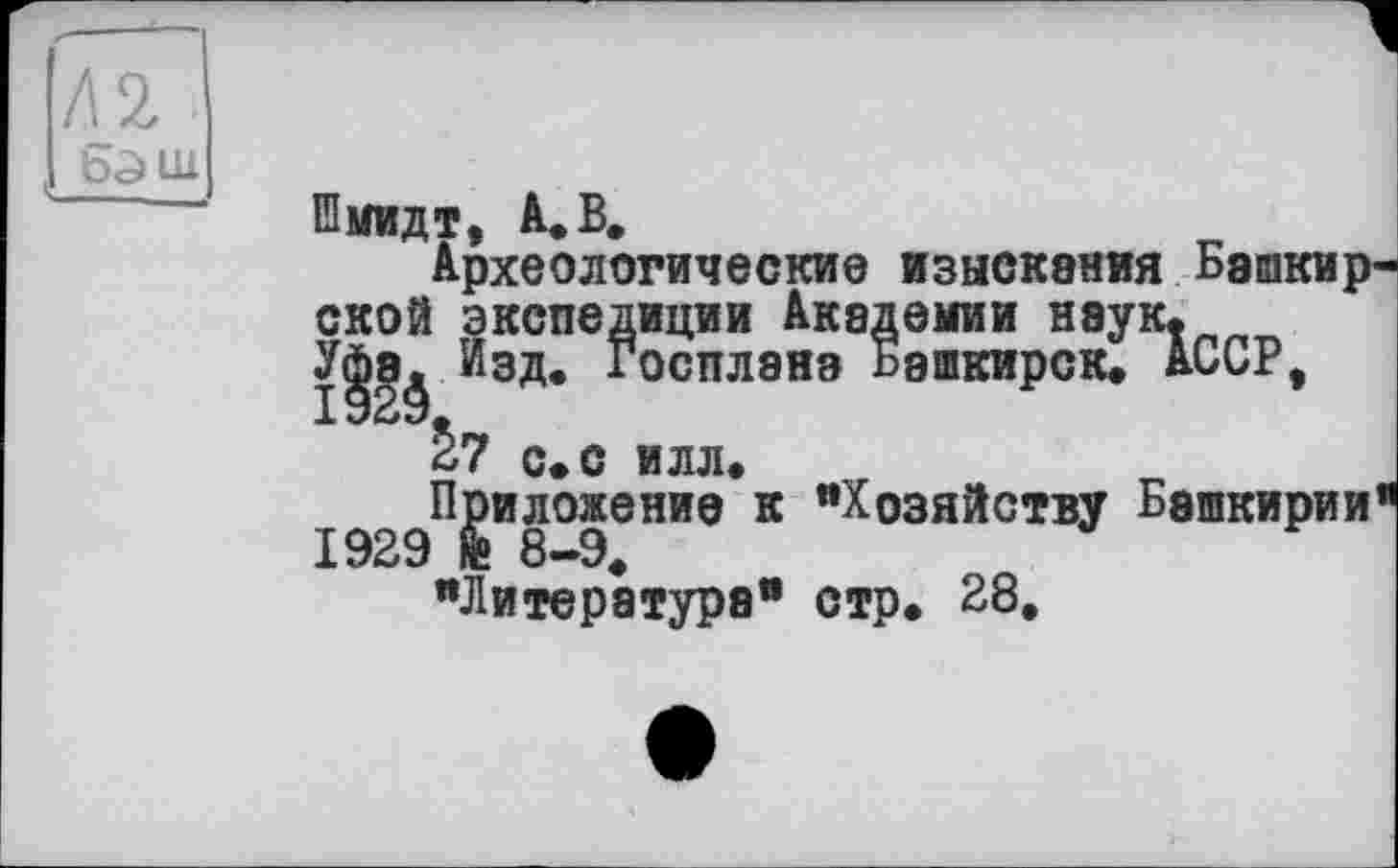 ﻿Л 2 1 бэш
Шмидт, А. В.
Археологические изыскания Башкир ской экспедиции Академии нэук. У|э^ Изд. Госплана Башкирок. АССР, с. с илл.
Приложение к "Хозяйству Башкирии 1929 fe 8-9.
"Литература" стр. 28.